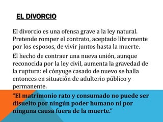 EL DIVORCIO
El divorcio es una ofensa grave a la ley natural.
Pretende romper el contrato, aceptado libremente
por los esposos, de vivir juntos hasta la muerte.
El hecho de contraer una nueva unión, aunque
reconocida por la ley civil, aumenta la gravedad de
la ruptura: el cónyuge casado de nuevo se halla
entonces en situación de adulterio público y
permanente.
“El matrimonio rato y consumado no puede ser
disuelto por ningún poder humano ni por
ninguna causa fuera de la muerte.”
 