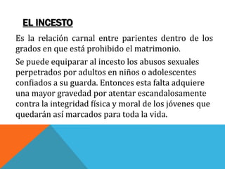 EL INCESTO
Es la relación carnal entre parientes dentro de los
grados en que está prohibido el matrimonio.
Se puede equiparar al incesto los abusos sexuales
perpetrados por adultos en niños o adolescentes
confiados a su guarda. Entonces esta falta adquiere
una mayor gravedad por atentar escandalosamente
contra la integridad física y moral de los jóvenes que
quedarán así marcados para toda la vida.
 