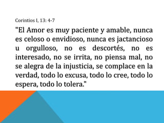 Corintios I, 13: 4-7
"El Amor es muy paciente y amable, nunca
es celoso o envidioso, nunca es jactancioso
u orgulloso, no es descortés, no es
interesado, no se irrita, no piensa mal, no
se alegra de la injusticia, se complace en la
verdad, todo lo excusa, todo lo cree, todo lo
espera, todo lo tolera."
 