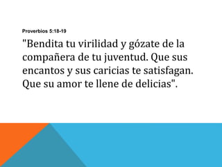 Proverbios 5:18-19
"Bendita tu virilidad y gózate de la
compañera de tu juventud. Que sus
encantos y sus caricias te satisfagan.
Que su amor te llene de delicias".
 