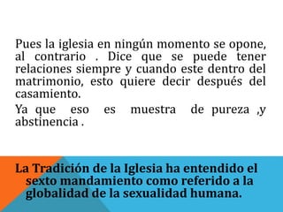 Pues la iglesia en ningún momento se opone,
al contrario . Dice que se puede tener
relaciones siempre y cuando este dentro del
matrimonio, esto quiere decir después del
casamiento.
Ya que eso es muestra de pureza ,y
abstinencia .
La Tradición de la Iglesia ha entendido el
sexto mandamiento como referido a la
globalidad de la sexualidad humana.
 