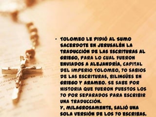 „ Tolomeo le pidió al Sumo
  Sacerdote en Jerusalén la
  traducción de las Escrituras al
  griego, para lo cual fueron
  enviados a Alejandría, capital
  del Imperio Tolomeo, 70 sabios
  de las escrituras, bilingües en
  griego y arameo. Se sabe por
  historia que fueron puestos los
  70 por separados para escribir
  una traducción.
  Y, milagrosamente, salió una
  sola versión de los 70 escribas.
 