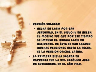 „ Versión Vulgata:
   „ Hecha en latín por San
     Jerónimo, en el siglo IV en Belén.
     El motivo fue que por ese tiempo
     se impuso el idioma latín en
     Occidente. De ésta se han sacado
     muchas versiones hasta la fecha.
     Es la versión oficial latina.
„ La primera Biblia sacada en
  imprenta fue la del católico Juan
  de Gutemberg, en el año 1450.
 