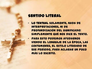 Sentido Literal
„ Lo textual solamente, nada de
  interpretaciones, ni de
  profundización del significado:
  simplemente qué nos dice el texto.
„ Para esto podemos ayudarnos
  viendo el lenguaje de la época, las
  costumbres, el estilo literario de
  ese período, para aclarar un poco
  más lo escrito.
 