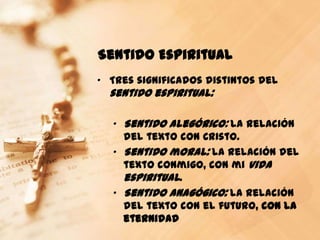Sentido Espiritual
„ Tres significados distintos del
  sentido espiritual:

  „ Sentido alegórico: la relación
    del texto con Cristo.
  „ Sentido moral: la relación del
    texto conmigo, con mi vida
    espiritual.
  „ Sentido anagógico: la relación
    del texto con el futuro, con la
    eternidad
 