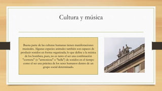 Cultura y música
Buena parte de las culturas humanas tienen manifestaciones
musicales. Algunas especies animales también son capaces de
producir sonidos en forma organizada; lo que define a la música
de los hombres, pues, no es tanto el ser una combinación
"correcta" (o "armoniosa" o "bella") de sonidos en el tiempo
como el ser una práctica de los seres humanos dentro de un
grupo social determinado.
 