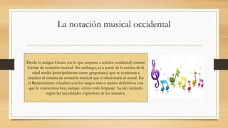 La notación musical occidental
Desde la antigua Grecia (en lo que respecta a música occidental) existen
formas de notación musical. Sin embargo, es a partir de la música de la
edad media (principalmente canto gregoriano) que se comienza a
emplear el sistema de notación musical que evolucionaría al actual. En
el Renacimiento cristalizó con los rasgos más o menos definitivos con
que lo conocemos hoy, aunque -como todo lenguaje- ha ido variando
según las necesidades expresivas de los usuarios.
 