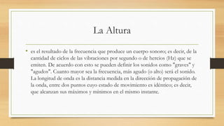 La Altura
• es el resultado de la frecuencia que produce un cuerpo sonoro; es decir, de la
cantidad de ciclos de las vibraciones por segundo o de hercios (Hz) que se
emiten. De acuerdo con esto se pueden definir los sonidos como "graves" y
"agudos". Cuanto mayor sea la frecuencia, más agudo (o alto) será el sonido.
La longitud de onda es la distancia medida en la dirección de propagación de
la onda, entre dos puntos cuyo estado de movimiento es idéntico; es decir,
que alcanzan sus máximos y mínimos en el mismo instante.
 