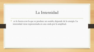 La Intensidad
• es la fuerza con la que se produce un sonido; depende de la energía. La
intensidad viene representada en una onda por la amplitud.
 