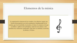 Elementos de la música
La organización coherente de los sonidos y los silencios (según una
forma de percepción) nos da los parámetros fundamentales de la
música, que son la melodía, la armonía y el ritmo. La manera en la que
se definen y aplican estos principios, varían de una cultura a otra
(también hay variaciones temporales). Que Son: La melodía, la armonía,
la métrica y el ritmo.
 