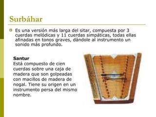 Surbáhar Es una versión más larga del sitar, compuesta por 3 cuerdas melódicas y 11 cuerdas simpáticas, todas ellas afinadas en tonos graves, dándole al instrumento un sonido más profundo.  Santur Está compuesto de cien cuerdas sobre una caja de madera que son golpeadas con macillos de madera de nogal. Tiene su origen en un instrumento persa del mismo nombre.  