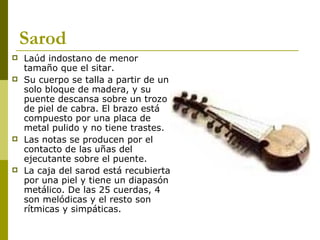 Sarod Laúd indostano de menor tamaño que el sitar.  Su cuerpo se talla a partir de un solo bloque de madera, y su puente descansa sobre un trozo de piel de cabra. El brazo está compuesto por una placa de metal pulido y no tiene trastes.  Las notas se producen por el contacto de las uñas del ejecutante sobre el puente.  La caja del sarod está recubierta por una piel y tiene un diapasón metálico. De las 25 cuerdas, 4 son melódicas y el resto son rítmicas y simpáticas.  