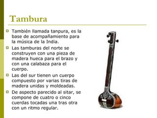 Tambura También llamada tanpura, es la base de acompañamiento para la música de la India.  Las tamburas del norte se construyen con una pieza de madera hueca para el brazo y con una calabaza para el cuerpo.  Las del sur tienen un cuerpo compuesto por varias tiras de madera unidas y moldeadas.  De aspecto parecido al sitar, se compone de cuatro o cinco cuerdas tocadas una tras otra con un ritmo regular.  