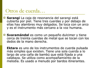 Otros de cuerda… Sarangi  La caja de resonancia del sarangi está cubierta por piel. Tiene tres cuerdas y por debajo de ellas hay alambres muy delgados. Se toca con un arco y es el instrumento más cercano a la voz humana.  Svaramándal  es como un pequeño dulcimer y tiene cerca de treinta cuerdas de metal que se tocan con los dedos de la mano derecha.  Ektara  es uno de los instrumentos de cuerda pulsada más simples que existen. Tiene una sola cuerda a lo largo de una caña de bambú que está fijada a una calabaza. Se utiliza como acompañamiento de la melodía. Es usado a menudo por bardos itinerantes.  