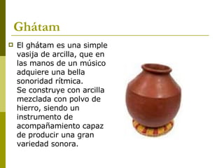 Ghátam El ghátam es una simple vasija de arcilla, que en las manos de un músico adquiere una bella sonoridad rítmica.  Se construye con arcilla mezclada con polvo de hierro, siendo un instrumento de acompañamiento capaz de producir una gran variedad sonora.  