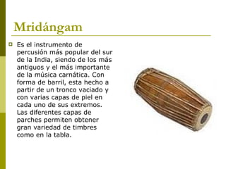 Mridángam Es el instrumento de percusión más popular del sur de la India, siendo de los más antiguos y el más importante de la música carnática. Con forma de barril, esta hecho a partir de un tronco vaciado y con varias capas de piel en cada uno de sus extremos. Las diferentes capas de parches permiten obtener gran variedad de timbres como en la tabla.  