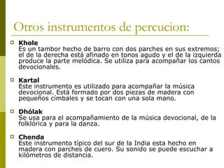 Otros instrumentos de percucion: Khole Es un tambor hecho de barro con dos parches en sus extremos; el de la derecha está afinado en tonos agudo y el de la izquierda produce la parte melódica. Se utiliza para acompañar los cantos devocionales.  Kartal Este instrumento es utilizado para acompañar la música devocional. Está formado por dos piezas de madera con pequeños címbales y se tocan con una sola mano.  Dhólak Se usa para el acompañamiento de la música devocional, de la folklórica y para la danza.  Chenda Este instrumento típico del sur de la India esta hecho en madera con parches de cuero. Su sonido se puede escuchar a kilómetros de distancia. 