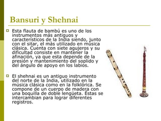 Bansuri y Shehnai Esta flauta de bambú es uno de los instrumentos más antiguos y característicos de la India siendo, junto con el sitar, el más utilizado en música clásica. Cuenta con siete agujeros y su dificultad consiste en mantener la afinación, ya que esta depende de la presión y mantenimiento del soplido y del ángulo de apoyo en los labios.  El shehnai es un antiguo instrumento del norte de la India, utilizado en la música clásica como en la folklórica. Se compone de un cuerpo de madera con una boquilla de doble lengüeta. Éstas se intercambian para lograr diferentes registros. 