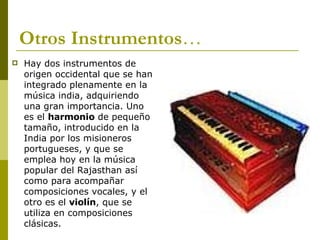 Otros Instrumentos … Hay dos instrumentos de origen occidental que se han integrado plenamente en la música india, adquiriendo una gran importancia. Uno es el  harmonio  de pequeño tamaño, introducido en la India por los misioneros portugueses, y que se emplea hoy en la música popular del Rajasthan así como para acompañar composiciones vocales, y el otro es el  violín , que se utiliza en composiciones clásicas.  