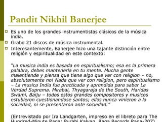 Pandit Nikhil Banerjee   Es uno de los grandes instrumentistas clásicos de la música india. Grabo 21 discos de música instrumental. Interesantemente, Banerjee hizo una tajante distinción entre religión y espiritualidad en este contexto:  “ La musica india es basada en espiritualismo; esa es la primera palabra, debes mantenerla en tu mente. Mucha gente malentiende y piensa que tiene algo que ver con religion – no, absolutamente no! Nada que ver con religion, pero espiritualismo – La musica India fue practicada y aprendida para saber La Verdad Suprema. Mirabai, Thyagaraja de the South, Haridas Swami, Baiju – todos estos grandes compositores y musicos estubieron cuestionandose santos; ellos nunca vinieron a la sociedad, ni se presentaron ante sociedad.”  (Entrevistado por Ira Landgarten, impreso en el libreto para The Hundred-Minute Raga: Purabi Kalyan, Raga Records Raga-207) 