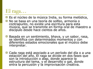 El raga… Es el núcleo de la música India, su forma melódica,  No se basa en una teoría de solfeo, armonía o contrapunto, no existe una escritura para esta música, que se transmite en forma oral de maestro a discípulo desde hace cientos de años. Basada en un sentimiento, bhava, y un sabor, rasa, se identifica con determinados momentos y con diferentes estados emocionales que el músico debe interpretar.  Cada raga está asociado a un período del día o a una estación del año. El raga se divide en dos fases que son la introducción o alap, donde aparece la estructura del tema, y el desarrollo o gat, donde entra la percusión y la improvisación creativa. 