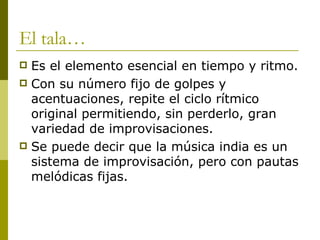 El tala… Es el elemento esencial en tiempo y ritmo.  Con su número fijo de golpes y acentuaciones, repite el ciclo rítmico original permitiendo, sin perderlo, gran variedad de improvisaciones.  Se puede decir que la música india es un sistema de improvisación, pero con pautas melódicas fijas. 