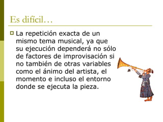 Es difícil… La repetición exacta de un mismo tema musical, ya que su ejecución dependerá no sólo de factores de improvisación si no también de otras variables como el ánimo del artista, el momento e incluso el entorno donde se ejecuta la pieza. 