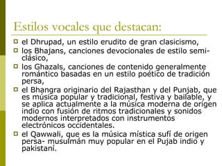 Estilos vocales que destacan: el Dhrupad, un estilo erudito de gran clasicismo,  los Bhajans, canciones devocionales de estilo semi-clásico,  los Ghazals, canciones de contenido generalmente romántico basadas en un estilo poético de tradición persa,  el Bhangra originario del Rajasthan y del Punjab, que es música popular y tradicional, festiva y bailable, y se aplica actualmente a la música moderna de origen indio con fusión de ritmos tradicionales y sonidos modernos interpretados con instrumentos electrónicos occidentales.  el Qawwali, que es la música mística sufí de origen persa- musulmán muy popular en el Pujab indio y pakistaní. 