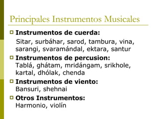 Principales Instrumentos Musicales Instrumentos de cuerda:  Sitar, surbáhar, sarod, tambura, vina, sarangi, svaramándal, ektara, santur  Instrumentos de percusion:   Tablá, ghátam, mridángam, srikhole, kartal, dhólak, chenda  Instrumentos de viento:   Bansuri, shehnai  Otros Instrumentos:   Harmonio, violín  