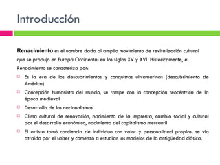 Introducción Renacimiento  es el nombre dado al amplio movimiento de revitalización cultural  que se produjo en Europa Occidental en los siglos XV y XVI. Históricamente, el  Renacimiento se caracteriza por: Es la era de los descubrimientos y conquistas ultramarinas (descubrimiento de América) Concepción humanista del mundo, se rompe con la concepción teocéntrica de la época medieval Desarrollo de los nacionalismos Clima cultural de renovación, nacimiento de la imprenta, cambio social y cultural por el desarrollo económico, nacimiento del capitalismo mercantil El artista tomó conciencia de individuo con valor y personalidad propios, se vio atraído por el saber y comenzó a estudiar los modelos de la antigüedad clásica. 
