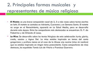 2. Principales formas musicales  y representantes de música religiosa El Motete : es una breve composición vocal de 2, 3 o más voces sobre textos escritos en latín. El motete se cantaba en Adviento, Cuaresma y en Semana Santa. El motete no surge en el Renacimiento, apareció en La Edad Media, pero se desarrolla durante esta época. Entre los compositores más destacados se encuentran: G. P. da Palestrina y de Orlando di Lasso. La Misa : Se desarrolla sobre los textos litúrgicos de esta celebración: kyrie; gloria; credo, sanctus y Agnus Dei. La misa estaba inspirada en temas del canto gregoriano y profano menos en el caso de la  Missae sine nomine  (misa sin nombre) que no estaba inspirada en ningún tema preexistente. Como compositores de misa destacan, los españoles Tomás Luis de Vitoria o Francisco Guerrero. 