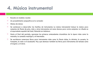 4.  Música instrumental Basada en modelos vocales Un procedimiento compositivo es la variación Música de danza Se comienzan a desarrollar las familias de instrumentos La música instrumental incluye la música para conjuntos de flauta de pico, viola y otros instrumentos así como danzas para varios conjuntos. La vihuela es el equivalente español del laúd. Notación en tablatura Hacia el final del período, aparecen los primeros antecedentes dramáticos de la ópera tales como la monodia, la comedia madrigal y el intermedio. Se escribieron numerosos libros para instrumentos tales como la flauta dulce, la chirimía, la corneta, la trompeta, la viola o el sacabuche. Hay que destacar también los libros para instrumentos de teclado como el órgano y el clave. 