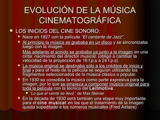 EVOLUCIÓN DE LA MÚSICA
           CINEMATOGRÁFICA
   LOS INICIOS DEL CINE SONORO:
     Nace en 1927 con la película “El ...