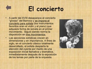 El concierto A partir del XVIII desaparece el concierto “grosso” del Barroco y  se impone el concierto para solista  (los instrumentos favoritos eran el violín y el piano) que adquiere forma de sonata en el primer movimiento.  Siguió siendo norma la disposición en  tres movimientos .  Las secciones solísticas crecen en dimensiones y en importancia. A fines de siglo, en el concierto clásico totalmente desarrollado, el solista despierta la atención del oyente por medio de una exposición inicial llamativa y dramática, inmediatamente después de la exposición de los temas por parte de la orquesta. 