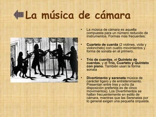 La música de cámara La música de cámara es aquella compuesta para un número reducido de instrumentos. Formas más frecuentes: Cuarteto de cuerda  (2 violines, viola y violonchelo)   con cuatro movimientos y forma de sonata en el primero. Trío de cuerdas , el  Quinteto de cuerdas , y el  Trío, Cuarteto y Quinteto con piano.  También usan la forma sonata Divertimento y serenata  música de  carácter ligero y de entretenimiento.  Presentan entre tres y ocho (la disposición preferida es de cinco movimientos). Los Divertimentos se hallan frecuentemente en estilo de cámara, mientras que las Serenatas por lo general exigen una pequeña orquesta. 