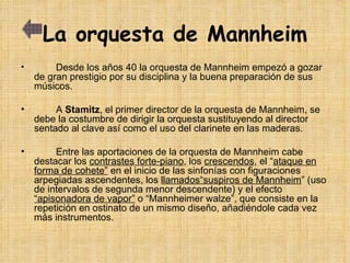La orquesta de Mannheim Desde los años 40 la orquesta de Mannheim empezó a gozar de gran prestigio por su disciplina y la buena preparación de sus músicos.  A  Stamitz , el primer director de la orquesta de Mannheim, se debe la costumbre de dirigir la orquesta sustituyendo al director sentado al clave así como el uso del clarinete en las maderas. Entre las aportaciones de la orquesta de Mannheim cabe destacar los  contrastes forte-piano , los  crescendos , el “ ataque en forma de cohete”  en el inicio de las sinfonías con figuraciones arpegiadas ascendentes, los  llamados“suspiros de Mannheim ” (uso de intervalos de segunda menor descendente) y el efecto  “apisonadora de vapor”  o “Mannheimer walze”, que consiste en la repetición en ostinato de un mismo diseño, añadiéndole cada vez más instrumentos. 