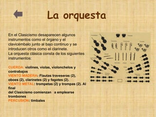 La orquesta   En el Clasicismo desaparecen algunos instrumentos como el órgano y el clavicémbalo junto al bajo continuo y se introducen otros como el clarinete. La orquesta clásica consta de los siguientes instrumentos: CUERDA:  violines, violas, violonchelos y contrabajos  VIENTO MADERA : Flautas traveseras (2), oboes (2), clarinetes (2) y fagotes (2). VIENTO METAL : trompetas (2) y trompas (2). Al final  del Clasicismo comienzan  a emplearse  trombones PERCUSIÓN : timbales 