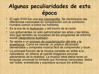 Algunas peculiaridades de esta época El siglo XVIII fue una  era cosmopolita . Se minimizaron las diferencias nacionales en comparación con la condición humana común a todos los hombres. Es la era de la  Ilustración  y del triunfo de la   razón Los gobernantes no sólo patrocinaban las artes y las letras, sino que también se ocupaban de los programas de reforma social ( despotismo ilustrado ). Se asiste a un  proceso de popularización del arte   y la enseñanza . Como es natural, un público aficionado demandaba y compraba música fácil de comprender y tocar. La principal función de la música consiste en imitar a la naturaleza, en ofrecer al oyente imágenes sonoras placenteras de la realidad. La música ideal debía tener un lenguaje universal no limitado por fronteras nacionales; debía ser noble, entretenida y expresiva aunque sin artificios. 