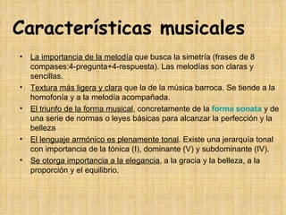 Características musicales La importancia de la melodía  que busca la simetría (frases de 8 compases:4-pregunta+4-respuesta). Las melodías son claras y sencillas. Textura más ligera y clara  que la de la música barroca. Se tiende a la homofonía y a la melodía acompañada. El triunfo de la forma musical , concretamente de la  forma sonata  y de una serie de normas o leyes básicas para alcanzar la perfección y la belleza El lenguaje armónico es plenamente tonal . Existe una jerarquía tonal con importancia de la tónica (I), dominante (V) y subdominante (IV).  Se otorga importancia a la elegancia , a la gracia y la belleza, a la proporción y el equilibrio. 
