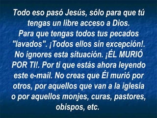 Todo eso pasó Jesús, sólo para que tú tengas un libre acceso a Dios. Para que tengas todos tus pecados "lavados". ¡Todos ellos sin excepción!. No ignores esta situación. ¡ÉL MURIÓ POR TI!. Por ti que estás ahora leyendo este e-mail. No creas que Él murió por otros, por aquellos que van a la iglesia o por aquellos monjes, curas, pastores, obispos, etc.   