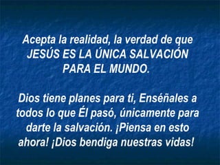 Acepta la realidad, la verdad de que JESÚS ES LA ÚNICA SALVACIÓN PARA EL MUNDO.  Dios tiene planes para ti, Enséñales a todos lo que Él pasó, únicamente para darte la salvación. ¡Piensa en esto ahora! ¡Dios bendiga nuestras vidas!  