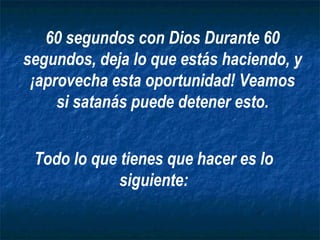 Todo lo que tienes que hacer es lo siguiente: 60 segundos con Dios Durante 60 segundos, deja lo que estás haciendo, y ¡aprovecha esta oportunidad! Veamos si satanás puede detener esto. 