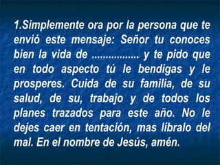 Simplemente ora por la persona que te envió este mensaje: Señor tu conoces bien la vida de ................. y te pido que en todo aspecto tú le bendigas y le prosperes. Cuida de su familia, de su salud, de su, trabajo y de todos los planes trazados para este año. No le dejes caer en tentación, mas líbralo del mal. En el nombre de Jesús, amén. 
