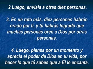 2.Luego, envíala a otras diez personas. 3. En un rato más, diez personas habrán orado por ti, y tú habrás logrado que muchas personas oren a Dios por otras personas. 4. Luego, piensa por un momento y aprecia el poder de Dios en tu vida, por hacer lo que tú sabes que a Él le encanta. 