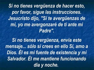 Si no tienes vergüenza de hacer esto, por favor, sigue las instrucciones. Jesucristo dijo, "Si te avergüenzas de mí, yo me avergonzaré de ti ante mi Padre". Si no tienes vergüenza, envía este mensaje... sólo si crees en ello Sí, amo a Dios. Él es mi fuente de existencia y mi Salvador. Él me mantiene funcionando día y noche.   