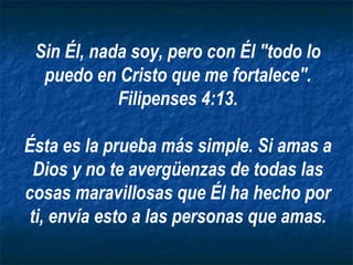 Sin Él, nada soy, pero con Él "todo lo puedo en Cristo que me fortalece". Filipenses 4:13. Ésta es la prueba más simple. Si amas a Dios y no te avergüenzas de todas las cosas maravillosas que Él ha hecho por ti, envía esto a las personas que amas. 