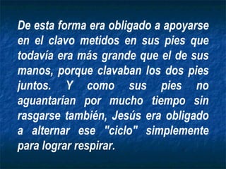 De esta forma era obligado a apoyarse en el clavo metidos en sus pies que todavía era más grande que el de sus manos, porque clavaban los dos pies juntos. Y como sus pies no aguantarían por mucho tiempo sin rasgarse también, Jesús era obligado a alternar ese "ciclo" simplemente para lograr respirar. 