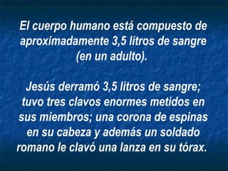 El cuerpo humano está compuesto de aproximadamente 3,5 litros de sangre (en un adulto).  Jesús derramó 3,5 litros de sangre; tuvo tres clavos enormes metidos en sus miembros; una corona de espinas en su cabeza y además un soldado romano le clavó una lanza en su tórax.   