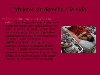 Mujeres sin derecho a la vida “ Todo individuo tiene derecho a la vida".   Sin embargo, esto no está muy claro en algunos países, sobre todo asiáticos, y el hecho de nacer niña, puede determinar su existencia. suceden los abortos selectivos cuando lo portado en el vientre materno es una niña. una niña tiene menos posibilidades de sobrevivir que en cualquier otra parte del mundo. El 60% muere en el vientre materno por aborto o tras nacer, envenenadas con la savia de las adelfas.   Una mujer muere en India cada 7 minutos por dar a luz o intentar abortar.  