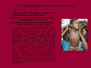 El problema de nacer niña en india Más de 2,5 millones de niñas de la India desaparecen cada año . · Las menores mueren a mano s  de sus padres, que prefieren a los varones  · Las familias piensan que es más beneficioso invertir en la educación de un niño   El Gobierno de India ha decidido instalar cunas por todos los distritos de país para que los padres y madres que tengan la intención de abandonar, o asesinar, a sus hijas las entreguen antes a las autoridades mediante este nuevo procedimiento. En esta nación asiática se abortan y asesinan a más de 2,5 millones de niñas recién nacidas por el sólo hecho de ser personas de sexo femenino, que son rechazadas en esta sociedad patriarcal. Esta medida de implantación de cunas es criticada negativamente por algunos analistas, ya que consideran que incentiva los abandonos de niñas; sin embargo, es justificada por el Gobierno hindú porque considera que es mejor así que no arriesgarse a que sus progenitores las asesinen.  